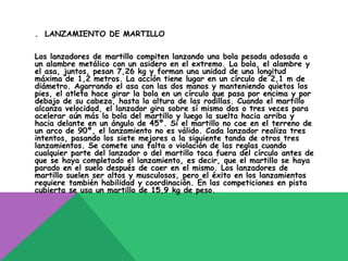 . LANZAMIENTO DE MARTILLO

Los lanzadores de martillo compiten lanzando una bola pesada adosada a
un alambre metálico con un asidero en el extremo. La bola, el alambre y
el asa, juntos, pesan 7,26 kg y forman una unidad de una longitud
máxima de 1,2 metros. La acción tiene lugar en un círculo de 2,1 m de
diámetro. Agarrando el asa con las dos manos y manteniendo quietos los
pies, el atleta hace girar la bola en un círculo que pasa por encima y por
debajo de su cabeza, hasta la altura de las rodillas. Cuando el martillo
alcanza velocidad, el lanzador gira sobre sí mismo dos o tres veces para
acelerar aún más la bola del martillo y luego la suelta hacia arriba y
hacia delante en un ángulo de 45º. Si el martillo no cae en el terreno de
un arco de 90º, el lanzamiento no es válido. Cada lanzador realiza tres
intentos, pasando los siete mejores a la siguiente tanda de otros tres
lanzamientos. Se comete una falta o violación de las reglas cuando
cualquier parte del lanzador o del martillo toca fuera del círculo antes de
que se haya completado el lanzamiento, es decir, que el martillo se haya
parado en el suelo después de caer en el mismo. Los lanzadores de
martillo suelen ser altos y musculosos, pero el éxito en los lanzamientos
requiere también habilidad y coordinación. En las competiciones en pista
cubierta se usa un martillo de 15,9 kg de peso.
 