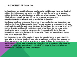 . LANZAMIENTO DE JABALINA


La jabalina es un venablo alargado con la punta metálica que tiene una longitud
mínima de 260 cm para los hombres y 220 cm para las mujeres, y un peso
mínimo de 800 g para los hombres y 600 g para las mujeres. Tiene un asidero,
fabricado con cordel, de unos 15 cm de largo que se encuentra
aproximadamente en el centro de gravedad de la jabalina.
Dos líneas paralelas separadas 4 m entre sí marcan la pista de lanzamiento de
jabalina. La línea de lanzamiento tiene 7 cm de anchura y se encuentra alojada
en el suelo tocando los extremos frontales de las líneas de marca de la pista. El
centro de este pasillo está equidistante entre las líneas de marca de pista.
Desde este punto central se extienden dos líneas más allá de la línea de
lanzamiento hasta una distancia de 90 metros. Todos los lanzamientos deben
caer entre estas dos líneas.
Los lanzamientos se miden desde el punto de impacto hasta el punto central,
pero sólo la distancia desde el lado interno del arco es válida. Los lanzadores
deben permanecer en la pista y no tocar o pasar la línea de lanzamiento. Los
participantes hacen tres lanzamientos y los siete mejores pasan a la siguiente
tanda de otros tres lanzamientos. Las clasificaciones se basan en el mejor
lanzamiento realizado por cada competidor.
 