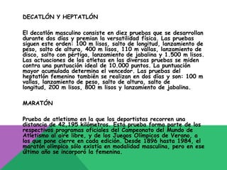 DECATLÓN Y HEPTATLÓN

El decatlón masculino consiste en diez pruebas que se desarrollan
durante dos días y premian la versatilidad física. Las pruebas
siguen este orden: 100 m lisos, salto de longitud, lanzamiento de
peso, salto de altura, 400 m lisos, 110 m vallas, lanzamiento de
disco, salto con pértiga, lanzamiento de jabalina y 1.500 m lisos.
Las actuaciones de los atletas en las diversas pruebas se miden
contra una puntuación ideal de 10.000 puntos. La puntuación
mayor acumulada determina el vencedor. Las pruebas del
heptatlón femenino también se realizan en dos días y son: 100 m
vallas, lanzamiento de peso, salto de altura, salto de
longitud, 200 m lisos, 800 m lisos y lanzamiento de jabalina.

MARATÓN

Prueba de atletismo en la que los deportistas recorren una
distancia de 42,195 kilómetros. Esta prueba forma parte de los
respectivos programas oficiales del Campeonato del Mundo de
Atletismo al aire libre, y de los Juegos Olímpicos de Verano, a
los que pone cierre en cada edición. Desde 1896 hasta 1984, el
maratón olímpico sólo existía en modalidad masculina, pero en ese
último año se incorporó la femenina.
 