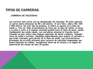 TIPOS DE CARRERAS:
 . CARRERAS DE VELOCIDAD


 Las carreras más cortas son las denominadas de velocidad. En pista cubierta
 se corren sobre distancias de 50 y 60 metros. Al aire libre, sobre 100, 200
 y 400 metros. En este tipo de pruebas, el atleta se agacha en la línea de
 salida y, tras ser dado el pistoletazo de inicio por un juez de salida, se lanza
 a la pista y corre a la máxima velocidad posible hacia la línea de meta, siendo
 fundamental una salida rápida. Los corredores alcanzan la tracción inicial
 situando los pies contra unos bloques especiales de metal o plástico, llamados
 tacos de salida o estribos, diseñados especialmente para sujetar al corredor y
 que están colocados justo detrás de la línea de salida. Las características
 principales de un estilo eficiente para carreras de velocidad comprenden una
 buena elevación de rodillas, movimientos libres de los brazos y un ángulo de
 penetración del cuerpo de unos 25 grados.
 