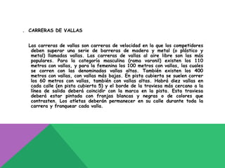 . CARRERAS DE VALLAS


  Las carreras de vallas son carreras de velocidad en la que los competidores
   deben superar una serie de barreras de madera y metal (o plástico y
   metal) llamadas vallas. Las carreras de vallas al aire libre son las más
   populares. Para la categoría masculina (rama varonil) existen los 110
   metros con vallas, y para la femenina los 100 metros con vallas, las cuales
   se corren con las denominadas vallas altas. También existen los 400
   metros con vallas, con vallas más bajas. En pista cubierta se suelen correr
   los 60 metros con vallas, también con vallas altas. Habrá diez vallas en
   cada calle (en pista cubierta 5) y el borde de la traviesa más cercano a la
   línea de salida deberá coincidir con la marca en la pista. Esta traviesa
   deberá estar pintada con franjas blancas y negras o de colores que
   contrasten. Los atletas deberán permanecer en su calle durante toda la
   carrera y franquear cada valla.
 