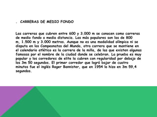 . CARRERAS DE MEDIO FONDO


Las carreras que cubren entre 600 y 3.000 m se conocen como carreras
de medio fondo o media distancia. Las más populares son las de 800
m, 1.500 m y 3.000 metros. Aunque no es una modalidad olímpica ni se
disputa en los Campeonatos del Mundo, otra carrera que se mantiene en
el calendario atlético es la carrera de la milla, de las que existen algunas
famosas por el nombre de la ciudad donde se celebran. La prueba es muy
popular y los corredores de elite la cubren con regularidad por debajo de
los 3m 50 segundos. El primer corredor que logró bajar de cuatro
minutos fue el inglés Roger Bannister, que en 1954 lo hizo en 3m 59,4
segundos.
 
