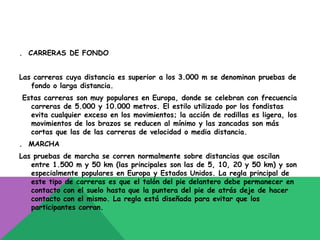 . CARRERAS DE FONDO


Las carreras cuya distancia es superior a los 3.000 m se denominan pruebas de
   fondo o larga distancia.
Estas carreras son muy populares en Europa, donde se celebran con frecuencia
  carreras de 5.000 y 10.000 metros. El estilo utilizado por los fondistas
  evita cualquier exceso en los movimientos; la acción de rodillas es ligera, los
  movimientos de los brazos se reducen al mínimo y las zancadas son más
  cortas que las de las carreras de velocidad o media distancia.
. MARCHA
Las pruebas de marcha se corren normalmente sobre distancias que oscilan
   entre 1.500 m y 50 km (las principales son las de 5, 10, 20 y 50 km) y son
   especialmente populares en Europa y Estados Unidos. La regla principal de
   este tipo de carreras es que el talón del pie delantero debe permanecer en
   contacto con el suelo hasta que la puntera del pie de atrás deje de hacer
   contacto con el mismo. La regla está diseñada para evitar que los
   participantes corran.
 