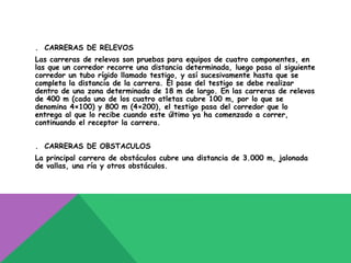 . CARRERAS DE RELEVOS
Las carreras de relevos son pruebas para equipos de cuatro componentes, en
las que un corredor recorre una distancia determinada, luego pasa al siguiente
corredor un tubo rígido llamado testigo, y así sucesivamente hasta que se
completa la distancia de la carrera. El pase del testigo se debe realizar
dentro de una zona determinada de 18 m de largo. En las carreras de relevos
de 400 m (cada uno de los cuatro atletas cubre 100 m, por lo que se
denomina 4×100) y 800 m (4×200), el testigo pasa del corredor que lo
entrega al que lo recibe cuando este último ya ha comenzado a correr,
continuando el receptor la carrera.


. CARRERAS DE OBSTACULOS
La principal carrera de obstáculos cubre una distancia de 3.000 m, jalonada
de vallas, una ría y otros obstáculos.
 