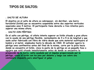 TIPOS DE SALTOS:

. SALTO DE ALTURA
El objetivo en el salto de altura es sobrepasar, sin derribar, una barra
horizontal (listón) que se encuentra suspendida entre dos soportes verticales
separados unos 4 metros. El participante tiene derecho a tres intentos para
superar una misma altura.
. SALTO CON PÉRTIGA
En el salto con pértiga, el atleta intenta superar un listón situado a gran altura
con la ayuda de una pértiga flexible, normalmente de 4 a 5 m de longitud y que
suele estar fabricada con fibra de vidrio desde que este material sustituyera al
bambú y al metal, empleados hasta la década de 1960. El saltador agarra la
pértiga unos centímetros antes del final de la misma, corre por la pista hacia
donde se encuentra el listón, clava la punta de la pértiga en un pequeño foso o
agujero que está situado inmediatamente antes de donde se encuentra la
proyección de la barra, salta ayudado por el impulso proporcionado por la
pértiga, cruza el listón con los pies por delante y luego cae sobre una
colchoneta dispuesta para amortiguar el golpe
 