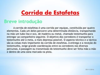 05/11/2016
A corrida de estafetas é uma corrida por equipas, constituída por quatro
elementos. Cada um deles percorre uma determinada distância, transportando
na mão um tubo liso e oco, de madeira ou metal, chamado testemunho para
entregar ao companheiro seguinte. O objetivo dos corredores é transportar o
testemunho até à meta, o mais depressa possível. O aspecto técnico e a táctica
são as coisas mais importante da corrida de estafetas. A entrega e a receção do
testemunho, exige grande coordenação entre os corredores nos diversos
percursos. A passagem ou transmissão do testemunho deve ser feita mão a mão
e dentro de uma zona marcada na pista.
Corrida de Estafetas
Breve introdução
 