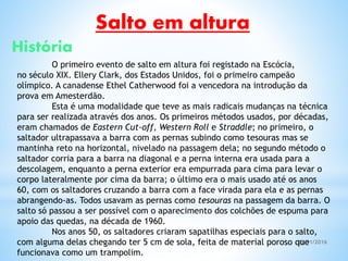 05/11/2016
Salto em altura
História
O primeiro evento de salto em altura foi registado na Escócia,
no século XIX. Ellery Clark, dos Estados Unidos, foi o primeiro campeão
olímpico. A canadense Ethel Catherwood foi a vencedora na introdução da
prova em Amesterdão.
Esta é uma modalidade que teve as mais radicais mudanças na técnica
para ser realizada através dos anos. Os primeiros métodos usados, por décadas,
eram chamados de Eastern Cut-off, Western Roll e Straddle; no primeiro, o
saltador ultrapassava a barra com as pernas subindo como tesouras mas se
mantinha reto na horizontal, nivelado na passagem dela; no segundo método o
saltador corria para a barra na diagonal e a perna interna era usada para a
descolagem, enquanto a perna exterior era empurrada para cima para levar o
corpo lateralmente por cima da barra; o último era o mais usado até os anos
60, com os saltadores cruzando a barra com a face virada para ela e as pernas
abrangendo-as. Todos usavam as pernas como tesouras na passagem da barra. O
salto só passou a ser possível com o aparecimento dos colchões de espuma para
apoio das quedas, na década de 1960.
Nos anos 50, os saltadores criaram sapatilhas especiais para o salto,
com alguma delas chegando ter 5 cm de sola, feita de material poroso que
funcionava como um trampolim.
 