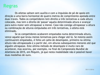 05/11/2016
Regras
Os atletas saltam sem auxílio e com a impulsão de pé de apoio em
direção a uma barra horizontal de quatro metros de comprimento apoiada entre
duas traves. Todos os competidores tem direito a três tentativas a cada altura
colocada, mas tem o direito de 'passar' aquela determinada altura e avançar
para outra maior sem ultrapassar a menor. Caso não consiga ultrapassar a altura
ou combinação de alturas estipuladas em três tentativas, o atleta está
eliminado.
Se os competidores acabarem empatados numa determinada altura,
vence aquele que levou menos tentativas para chegar até lá. Se mesmo assim
continuarem empatados, é feito um salto de desempate, primeiro na última
altura não ultrapassada e a partir daí, em alturas subsequentes menores até que
alguém ultrapasse. Este último método de desempate é muito raro de
acontecer, mas ocorreu, por exemplo, na final do Campeonato Mundial de
Atletismo de 2015, em Pequim, já que nesta modalidade não é possível haver
duas medalhas de ouro.
 