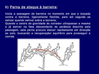 b) Perna de ataque à barreira:
Inicia a passagem da barreira no momento em que e lançada
contra a barreira, ligeiramente flectida, para em seguida se
esticar quando estiver sobre a barreira;
Quando o centro de gravidade do corredor ultrapassar a mesma
e já estiver na fase descendente da parábola descrita pela
passagem, esta perna procura descer rapidamente em direcção
ao solo, buscando a recuperação/ equilíbrio para prosseguir a
corrida
 