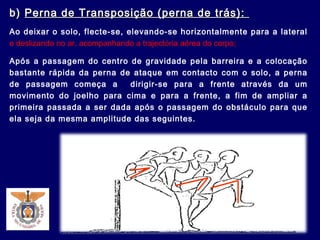 b)b) Perna de Transposição (perna de trás):Perna de Transposição (perna de trás):
Ao deixar o solo, flecte-se, elevando-se horizontalmente para a lateral
e deslizando no ar, acompanhando a trajectória aérea do corpo;
Após a passagem do centro de gravidade pela barreira e a colocação
bastante rápida da perna de ataque em contacto com o solo, a perna
de passagem começa a dirigir-se para a frente através da um
movimento do joelho para cima e para a frente, a fim de ampliar a
primeira passada a ser dada após o passagem do obstáculo para que
ela seja da mesma amplitude das seguintes.
 