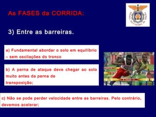 As FASES da CORRIDA:As FASES da CORRIDA:
3) Entre as barreiras.
a) Fundamental abordar o solo em equilíbrio
– sem oscilações do tronco
b) A perna de ataque deve chegar ao solo
muito antes da perna de
transposição;
c) Não se pode perder velocidade entre as barreiras. Pelo contrário,
devemos acelerar;
 