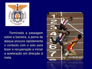 Terminada a passagemTerminada a passagem
sobre a barreira, a perna desobre a barreira, a perna de
ataque procura rapidamenteataque procura rapidamente
o contacto com o solo parao contacto com o solo para
fazer a recuperação e iniciarfazer a recuperação e iniciar
a aceleração em direcção àa aceleração em direcção à
meta.meta.
 