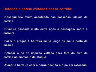 Defeitos a serem evitados nessa corrida:Defeitos a serem evitados nessa corrida:
•Desequilíbrio muito acentuado nas passadas iniciais da
corrida.
•Primeira passada muito curta após a passagem sobre a
barreira.
•Fazer o ataque à barreira muito longe ou muito perto da
mesma.
•Colocar o pé de impulso voltado para fora do eixo da
corrida no momento do ataque.
•Atacar a barreira com a perna flectida e o pé em extensão.
 