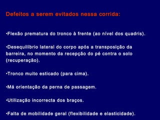 Defeitos a serem evitados nessa corrida:Defeitos a serem evitados nessa corrida:
•Flexão prematura do tronco à frente (ao nível dos quadris).
•Desequilíbrio lateral do corpo após a transposição da
barreira, no momento da recepção do pé contra o solo
(recuperação).
•Tronco muito esticado (para cima).
•Má orientação da perna de passagem.
•Utilização incorrecta dos braços.
•Falta de mobilidade geral (flexibilidade e elasticidade).
 