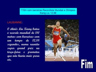 110m com barreiras Recordista Mundial e Olímpico
Xiang Liu 12,88
LAUSANNE:
O chinês Liu Xiang bateu
o recorde mundial de 110
metros com barreiras com
um tempo de 12,88
segundos, numa reunião
super grand prix na
terça-feira e prometeu
que não havia mais para
vir.
 