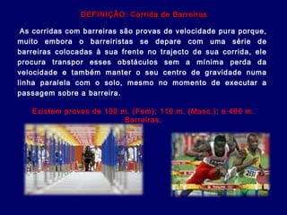 As corridas com barreiras são provas de velocidade pura porque,
muito embora o barreiristas se depare com uma série de
barreiras colocadas à sua frente no trajecto de sua corrida, ele
procura transpor esses obstáculos sem a mínima perda da
velocidade e também manter o seu centro de gravidade numa
linha paralela com o solo, mesmo no momento de executar a
passagem sobre a barreira.
Existem provas de 100 m. (Fem); 110 m. (Masc.); e 400 m.
Barreiras.
DEFINIÇÃO: Corrida de BarreirasDEFINIÇÃO: Corrida de Barreiras
 