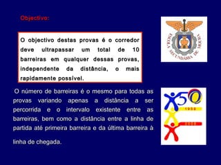 O número de barreiras é o mesmo para todas asO número de barreiras é o mesmo para todas as
provas variando apenas a distância a serprovas variando apenas a distância a ser
percorrida e o intervalo existente entre aspercorrida e o intervalo existente entre as
barreiras, bem como a distância entre a linha debarreiras, bem como a distância entre a linha de
partida até primeira barreira e da última barreira àpartida até primeira barreira e da última barreira à
linha de chegada.linha de chegada.
Objectivo:Objectivo:
O objectivo destas provas é o corredorO objectivo destas provas é o corredor
deve ultrapassar um total de 10deve ultrapassar um total de 10
barreiras em qualquer dessas provas,barreiras em qualquer dessas provas,
independente da distância, o maisindependente da distância, o mais
rapidamente possível.rapidamente possível.
 