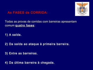 Todas as provas de corridas com barreiras apresentamTodas as provas de corridas com barreiras apresentam
comumcomum quatro fasesquatro fases::
1) A saída.
2) Da saída ao ataque à primeira barreira.
3) Entre as barreiras.
4) Da última barreira à chegada.
As FASES da CORRIDA:As FASES da CORRIDA:
 