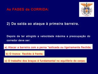 As FASES da CORRIDA:As FASES da CORRIDA:
2) Da saída ao ataque à primeira barreira.
Depois de ter atingido a velocidade máxima a preocupação do
corredor deve ser:
a) Atacar a barreira com a perna “esticada ou ligeiramente flectida;
b) O tronco flectido à frente;
c) O trabalho dos braços é fundamental no equilíbrio do corpo;
 