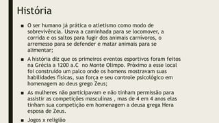 História
■ O ser humano já prática o atletismo como modo de
sobrevivência. Usava a caminhada para se locomover, a
corrida e os saltos para fugir dos animais carnívoros, o
arremesso para se defender e matar animais para se
alimentar;
■ A história diz que os primeiros eventos esportivos foram feitos
na Grécia a 1200 a.C no Monte Olimpo. Próximo a esse local
foi construído um palco onde os homens mostravam suas
habilidades físicas, sua força e seu controle psicológico em
homenagem ao deus grego Zeus;
■ As mulheres não participavam e não tinham permissão para
assistir as competições masculinas , mas de 4 em 4 anos elas
tinham sua competição em homenagem a deusa grega Hera
esposa de Zeus.
■ Jogos x religião
 