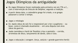 Jogos Olímpicos da antiguidade
■ Os Jogos Olímpicos foram realizados pela primeira vez em 776 a.C.,
com a intervenção do Oráculo de Delphos, segundo a tradição.
■ A partir dessa data, o calendário grego foi criado, e os gregos
passaram a contar o tempo.
■ Jogos x mitologia
■ Ex: Apolo (deus do sol) foi o responsável por criar o pugilismo — ou
boxe, como é chamado atualmente — em uma disputa com Ares
(deus da guerra).
■ Jasão (semideus e herói de Tessália) criou o pentatlo — corrida,
arremesso de disco, lançamento de dardo, salto e luta.
■ Jogos x educação ( coragem ,força, astúcia = grande guerreiro-herói)
 