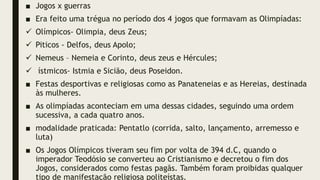 ■ Jogos x guerras
■ Era feito uma trégua no período dos 4 jogos que formavam as Olimpíadas:
 Olímpicos- Olimpia, deus Zeus;
 Piticos - Delfos, deus Apolo;
 Nemeus – Nemeia e Corinto, deus zeus e Hércules;
 ístmicos- Istmia e Sicião, deus Poseidon.
■ Festas desportivas e religiosas como as Panateneias e as Hereias, destinada
às mulheres.
■ As olimpíadas aconteciam em uma dessas cidades, seguindo uma ordem
sucessiva, a cada quatro anos.
■ modalidade praticada: Pentatlo (corrida, salto, lançamento, arremesso e
luta)
■ Os Jogos Olímpicos tiveram seu fim por volta de 394 d.C, quando o
imperador Teodósio se converteu ao Cristianismo e decretou o fim dos
Jogos, considerados como festas pagãs. Também foram proibidas qualquer
tipo de manifestação religiosa politeístas.
 