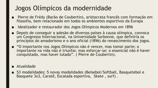 Jogos Olímpicos da modernidade
■ Pierre de Frédy (Barão de Coubertin), aristocrata francês com formação em
filosofia, bem relacionado em todos os ambientes esportivos da Europa
■ Idealizador e restaurador dos Jogos Olímpicos Modernos em 1896
■ Depois de conseguir a adesão de diversos países à causa olímpica, convoca
um Congresso Internacional, na Universidade Sorbonne, que definiria os
princípios do amadorismo e o ano oficial (1896) do renascimento dos jogos.
■ “O importante nos Jogos Olímpicos não é vencer, mas tomar parte; o
importante na vida não é triunfar, mas esforçar-se; o essencial não é haver
conquistado, mas haver lutado”. ( Pierre de Coubertin).
■ Atualidade
■ 53 modalidades: 5 novas modalidades (Beisebol/Softball, Basquetebol e
Basquete 3x3, Caratê, Escalada esportiva, Skate , surf) .
 