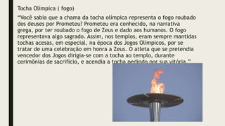 Tocha Olímpica ( fogo)
“Você sabia que a chama da tocha olímpica representa o fogo roubado
dos deuses por Prometeu? Prometeu era conhecido, na narrativa
grega, por ter roubado o fogo de Zeus e dado aos humanos. O fogo
representava algo sagrado. Assim, nos templos, eram sempre mantidas
tochas acesas, em especial, na época dos Jogos Olímpicos, por se
tratar de uma celebração em honra a Zeus. O atleta que se pretendia
vencedor dos Jogos dirigia-se com a tocha ao templo, durante
cerimônias de sacrifício, e acendia a tocha pedindo por sua vitória.”
 