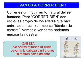 ¡ VAMOS A CORRER BIEN ! Correr es un movimiento natural del ser humano. Pero “CORRER BIEN” con estilo, es propio de los atletas que han entrenado mucho tiempo su “técnica de carrera”. Vamos a ver como podemos mejorar la nuestra:  CABEZA No corras mirando al suelo. Levanta la cabeza y mira unos 20 metros hacia delante 