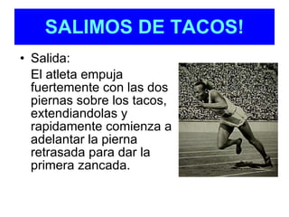 Salida: El atleta empuja fuertemente con las dos piernas sobre los tacos, extendiandolas y rapidamente comienza a adelantar la pierna retrasada para dar la primera zancada. SALIMOS DE TACOS! 