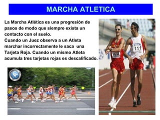 MARCHA ATLETICA La Marcha Atlética es una progresión de pasos de modo que siempre exista un  contacto con el suelo.  Cuando un Juez observa a un Atleta  marchar incorrectamente le saca  una  Tarjeta Roja. Cuando un mismo Atleta  acumula tres tarjetas rojas es descalificado.   
