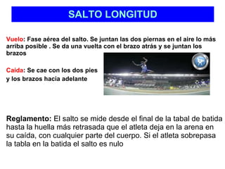 SALTO LONGITUD Vuelo : Fase aérea del salto. Se juntan las dos piernas en el aire lo más arriba posible . Se da una vuelta con el brazo atrás y se juntan los brazos Caída : Se cae con los dos pies  y los brazos hacia adelante Reglamento:  El salto se mide desde el final de la tabal de batida hasta la huella más retrasada que el atleta deja en la arena en su caída, con cualquier parte del cuerpo. Si el atleta sobrepasa la tabla en la batida el salto es nulo 