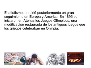 El atletismo adquirió posteriormente un gran seguimiento en Europa y América. En 1896 se iniciaron en Atenas los Juegos Olímpicos, una modificación restaurada de los antiguos juegos que los griegos celebraban en Olimpia.  
