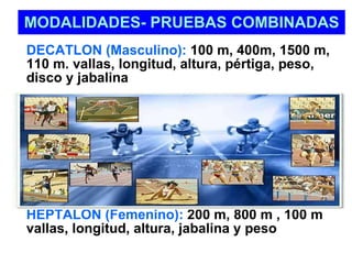MODALIDADES- PRUEBAS COMBINADAS DECATLON (Masculino):  100 m, 400m, 1500 m, 110 m. vallas, longitud, altura, pértiga, peso, disco y jabalina HEPTALON (Femenino):  200 m, 800 m , 100 m vallas, longitud, altura, jabalina y peso 