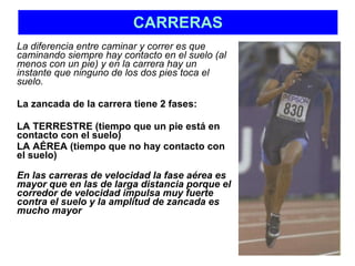 CARRERAS La diferencia entre caminar y correr es que caminando siempre hay contacto en el suelo (al menos con un pie) y en la carrera hay un instante que ninguno de los dos pies toca el suelo. La zancada de la carrera tiene 2 fases:  LA TERRESTRE (tiempo que un pie está en contacto con el suelo)  LA AÉREA (tiempo que no hay contacto con el suelo) En las carreras de velocidad la fase aérea es mayor que en las de larga distancia porque el corredor de velocidad impulsa muy fuerte contra el suelo y la amplitud de zancada es mucho mayor 