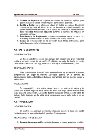 Apuntes de Educación Física 2º E.S.O.
1. Carrera de Impulso: el objetivo es obtener la velocidad óptima para
poder realizar la batida en las mejores condiciones posibles.
2. Batida y Salto: es el elemento clave en todos los saltos. Comienza
cuando se produce el último apoyo de la carrera y finaliza cuando se
pierde contacto con el suelo. En la batida se produce la transformación
dela velocidad horizontal adquirida durante la carrera de impulso en
velocidad vertical.
3. Fase Aérea o de Suspensión: comienza cuando se pierde contacto con
el suelo y finaliza cuando el atleta contacta de nuevo con este.
4. Caída: es la finalización de la ejecución total. Debe entrenarse, para
evitar hacernos daño o lesionarnos.
4.2.- SALTO DE LONGITUD
GENERALIDADES:
Un buen saltador se debe caracterizar por poseer una gran velocidad
unida a un buen poder de elevación. El objetivo es saltar la desde un punto
determinado (tabla de batida) y aterrizar lo más lejos posible de ese punto.
TÉCNICA DE SALTO:
Para principiantes el estilo más recomendable es el Natural. Consiste
simplemente en coger la máxima velocidad posible en la carrera de
aproximación, batir en la tabla de batida y caer al foso con las piernas juntas y
extendidas.
REGLAMENTO:
En competición, cada atleta tiene derecho a realizar 6 saltos y le
computará sólo el mejor de ellos válido. El atleta que haya hecho el salto más
largo gana la competición. La batida deberá realizarse antes o en la tabla de
batida. Batir después de la tabla será considerado como salto nulo y no se
medirá.
4.3.- TRIPLE SALTO
GENERALIDADES:
El objetivo es alcanzar la máxima distancia desde la tabla de batida
hasta el punto de aterrizaje dando tres saltos (tres apoyos).
TÉCNICA DEL TRIPLE SALTO:
1. Carrera de aproximación: se trata de coger la mayor velocidad posible.
I.E.S. Peñalba Página 3
 