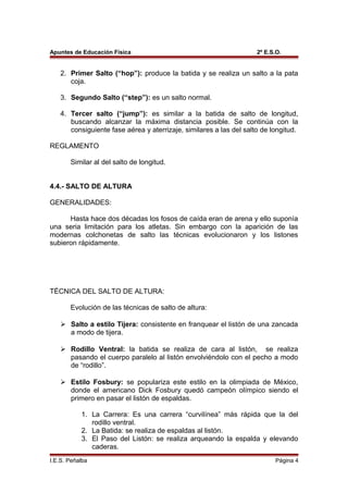 Apuntes de Educación Física 2º E.S.O.
2. Primer Salto (“hop”): produce la batida y se realiza un salto a la pata
coja.
3. Segundo Salto (“step”): es un salto normal.
4. Tercer salto (“jump”): es similar a la batida de salto de longitud,
buscando alcanzar la máxima distancia posible. Se continúa con la
consiguiente fase aérea y aterrizaje, similares a las del salto de longitud.
REGLAMENTO
Similar al del salto de longitud.
4.4.- SALTO DE ALTURA
GENERALIDADES:
Hasta hace dos décadas los fosos de caída eran de arena y ello suponía
una seria limitación para los atletas. Sin embargo con la aparición de las
modernas colchonetas de salto las técnicas evolucionaron y los listones
subieron rápidamente.
TÉCNICA DEL SALTO DE ALTURA:
Evolución de las técnicas de salto de altura:
 Salto a estilo Tijera: consistente en franquear el listón de una zancada
a modo de tijera.
 Rodillo Ventral: la batida se realiza de cara al listón, se realiza
pasando el cuerpo paralelo al listón envolviéndolo con el pecho a modo
de “rodillo”.
 Estilo Fosbury: se populariza este estilo en la olimpiada de México,
donde el americano Dick Fosbury quedó campeón olímpico siendo el
primero en pasar el listón de espaldas.
1. La Carrera: Es una carrera “curvilínea” más rápida que la del
rodillo ventral.
2. La Batida: se realiza de espaldas al listón.
3. El Paso del Listón: se realiza arqueando la espalda y elevando
caderas.
I.E.S. Peñalba Página 4
 