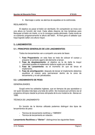 Apuntes de Educación Física 2º E.S.O.
4. Aterrizaje o caída: se aterriza de espaldas en la colchoneta.
REGLAMENTO:
El objetivo es pasar el listón sin derribarlo. En competición se inicia con
una altura en función del nivel. Cada atleta dispone de tres tentativas para
flanquear el listón sin tirarlo, si no lo consigue queda eliminado. Cada ronda se
va subiendo progresivamente la altura del listón. Al final gana el saltador que
haya logrado saltar una altura mayor.
5.- LANZAMIENTOS
5.1.- PRINCIPIOS GENERALES DE LOS LANZAMIENTOS:
Todos los lanzamientos van a compartir una serie de fases:
1. Fase Preparatoria: en esta fase se trata de colocar el cuerpo y
preparar el correcto agarre del elemento a lanzar.
2. Fase de desplazamiento: el objetivo es la de darle la mayor
velocidad posible al implemento todavía sujeto por el atleta.
3. Fase de Lanzamiento: es el momento en que se lanza el
implemento.
4. Fase de amortiguación: después de lanzar el implemento debemos
equilibrar el cuerpo para permanecer dentro de la zona de
lanzamiento y no ser penalizados.
5.2.- LANZAMNIENTO DE PESO:
GENERALIDADES
Surgió entre los soldados ingleses, que en tiempos de paz apostaban a
ver quien lanzaba más lejos una bola de cañón. Se incorpora por primera vez al
programa olímpico desde la primera olimpiada de la era moderna de Atenas en
1896.
TÉCNICA DE LANZAMIENTO
En función de la técnica utilizada podemos distinguir dos tipos de
lanzamientos de peso:
- Técnica de lanzamiento rectilíneo u “OBRIEN”.
- Técnica de lanzamiento en rotación.
Lanzamiento Rectilíneo u “Obrien”: distinguimos las siguientes fases:
I.E.S. Peñalba Página 5
 