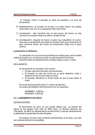 Apuntes de Educación Física 2º E.S.O.
A- Posición Inicial: el lanzador se sitúa de espaldas a la zona de
lanzamiento.
B- Desplazamiento: el lanzador se encoje y se estira dando una patada
hacia atrás (coz) con un consiguiente salto hacia atrás.
C- Lanzamiento: este momento hay un giro brusco del tronco, en ese
momento es cuando el brazo se estira y suelta la bola.
D- Amortiguación: después de lanzar el peso hay reequilibrar el cuerpo.
Para que un lanzamiento sea válido el lanzador tiene que mantenerse en
todo momento dentro del círculo de lanzamiento hasta que el peso
aterrice.
Lanzamiento en Rotación:
La colocación en el círculo de lanzamiento se realiza igual, pero el atleta
realiza el impulso con una técnica similar a la del lanzamiento de disco.
Durante la fase de desplazamiento el atleta realiza un giro y medio.
REGLAMENTO:
Un lanzamiento se considera nulo cuando:
 El peso cae fuera del sector de lanzamiento.
 El lanzador se sale del círculo por su parte delantera, antes o
después de que el peso toque el suelo.
 El lanzador abandona el círculo antes de que el peso toque el
suelo.
El círculo de lanzamiento tiene 2,1 metros de diámetro.
Los pesos del artefacto de lanzamiento son los siguientes:
HOMBRES: 7,260 Kg.
MUJERES: 4,000 Kg.
5.3.- LANZAMIENTO DE DISCO
GENERALIDADES:
El lanzamiento de disco es una prueba clásica que ya gozaba del
afecto de los griegos hace más de 2000 años. La famosa escultura del
“Discóbolo” de Mirón es representativa de este hecho y expresa perfectamente
la plasticidad la plasticidad de esta disciplina
El lanzador de disco tiene similares características al de peso y por ello
son pruebas fácilmente compatibles.
I.E.S. Peñalba Página 6
 