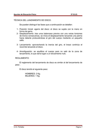 Apuntes de Educación Física 2º E.S.O.
TÉCNICA DEL LANZAMIENTO DE DISCO:
Se pueden distinguir las fases que a continuación se detallan:
1- Posición Inicial: agarre del disco: el disco se sujeta con la mano en
forma de garra.
2- Desplazamiento: tras unos balanceos previos con una varias torsiones
de tronco consecutivas, se inicia el desplazamiento lanzando una pierna
hacia delante produciéndose el giro del cuerpo mediante un pequeño
salto.
3- Lanzamiento: aprovechando la inercia del giro, el brazo continúa el
recorrido lanzando el disco.
4- Amortiguación: se equilibra el cuerpo para no salir de la zona de
lanzamiento, lo que daría lugar a un lanzamiento nulo.
REGLAMENTO:
El reglamento del lanzamiento de disco es similar al del lanzamiento de
peso .
El disco tendrá el siguiente peso:
HOMBRES: 2 Kg.
MUJERES: 1 Kg.
I.E.S. Peñalba Página 7
 