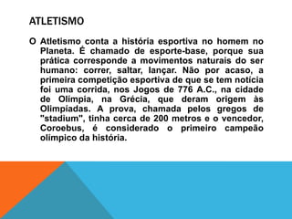 ATLETISMO
O Atletismo conta a história esportiva no homem no
Planeta. É chamado de esporte-base, porque sua
prática corresponde a movimentos naturais do ser
humano: correr, saltar, lançar. Não por acaso, a
primeira competição esportiva de que se tem notícia
foi uma corrida, nos Jogos de 776 A.C., na cidade
de Olímpia, na Grécia, que deram origem às
Olimpíadas. A prova, chamada pelos gregos de
"stadium", tinha cerca de 200 metros e o vencedor,
Coroebus, é considerado o primeiro campeão
olímpico da história.
