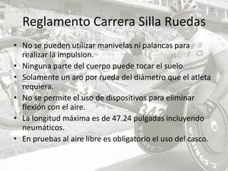 Reglamento Carrera Silla Ruedas No se pueden utilizar manivelas ni palancas para realizar la impulsion. Ninguna parte del cuerpo puede tocar el suelo.Solamente un aro por rueda del diámetro que el atleta requiera. No se permite el uso de dispositivos para eliminar flexión con el aire. La longitud máxima es de 47.24 pulgadas incluyendo neumáticos. En pruebas al aire libre es obligatorio el uso del casco. 