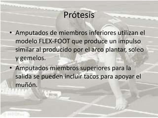 PrótesisAmputados de miembros inferiores utilizan el modelo FLEX-FOOT que produce un impulso similar al producido por el arco plantar, soleo y gemelos. Amputados miembros superiores para la salida se pueden incluir tacos para apoyar el muñón. 
