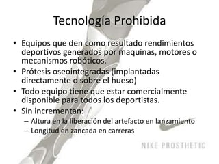 Tecnología ProhibidaEquipos que den como resultado rendimientos deportivos generados por maquinas, motores o mecanismos robóticos. Prótesis oseointegradas (implantadas directamente o sobre el hueso)Todo equipo tiene que estar comercialmente disponible para todos los deportistas. Sin incrementan:Altura en la liberación del artefacto en lanzamientoLongitud en zancada en carreras