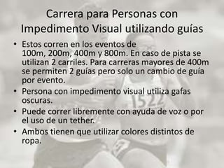 Carrera para Personas con Impedimento Visual utilizando guíasEstos corren en los eventos de 100m, 200m, 400m y 800m. En caso de pista se utilizan 2 carriles. Para carreras mayores de 400m se permiten 2 guías pero solo un cambio de guía por evento. Persona con impedimento visual utiliza gafas oscuras. Puede correr libremente con ayuda de voz o por el uso de un tether. Ambos tienen que utilizar colores distintos de ropa. 