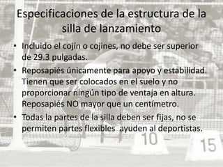 Especificaciones de la estructura de la silla de lanzamientoIncluido el cojín o cojines, no debe ser superior de 29.3 pulgadas. Reposapiés únicamente para apoyo y estabilidad. Tienen que ser colocados en el suelo y no proporcionar ningún tipo de ventaja en altura. Reposapiés NO mayor que un centímetro. Todas la partes de la silla deben ser fijas, no se permiten partes flexibles  ayuden al deportistas. 