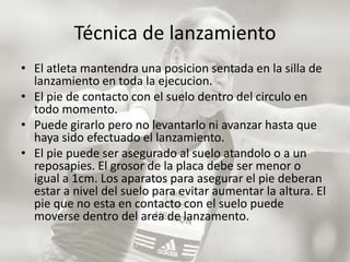 Técnica de lanzamientoEl atleta mantendra una posicion sentada en la silla de lanzamiento en toda la ejecucion. El pie de contacto con el suelo dentro del circulo en todo momento. Puede girarlo pero no levantarlo ni avanzar hasta que haya sido efectuado el lanzamiento. El pie puede ser asegurado al suelo atandoloo a un reposapies. El grosor de la placa debe ser menor o igual a 1cm. Los aparatos para asegurar el pie deberan estar a nivel del suelo para evitar aumentar la altura. El pie que no esta en contacto con el suelo puede moverse dentro del area de lanzamento. 