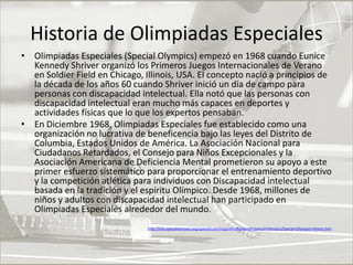 Historia de Olimpiadas EspecialesOlimpiadas Especiales (Special Olympics) empezó en 1968 cuando Eunice Kennedy Shriver organizó los Primeros Juegos Internacionales de Verano en Soldier Field en Chicago, Illinois, USA. El concepto nació a principios de la década de los años 60 cuando Shriver inició un día de campo para personas con discapacidad intelectual. Ella notó que las personas con discapacidad intelectual eran mucho más capaces en deportes y actividades físicas que lo que los expertos pensaban.En Diciembre 1968, Olimpiadas Especiales fue establecido como una organización no lucrativa de beneficencia bajo las leyes del Distrito de Columbia, Estados Unidos de América. La Asociación Nacional para Ciudadanos Retardados, el Consejo para Niños Excepcionales y la Asociación Americana de Deficiencia Mental prometieron su apoyo a este primer esfuerzo sistemático para proporcionar el entrenamiento deportivo y la competición atlética para individuos con Discapacidad intelectual basada en la tradición y el espíritu Olímpico. Desde 1968, millones de niños y adultos con discapacidad intelectual han participado en Olimpiadas Especiales alrededor del mundo.http://info.specialolympics.org/spanishcoachingguides/Basics+of+Special+Olympics/Special+Olympics+History.htm