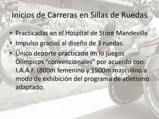 Inicios de Carreras en Sillas de RuedasPracticadas en el Hospital de Store Mandeville Impulso gracias al diseño de 3 ruedas. Único deporte practicado en lo juegos Olímpicos “convencionales” por acuerdo con I.A.A.F. (800m femenino y 1500m masculino a modo de exhibición del programa de atletismo adaptado.  