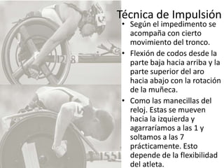 Técnica de ImpulsiónSegún el impedimento se acompaña con cierto movimiento del tronco. Flexión de codos desde la parte baja hacia arriba y la parte superior del aro hacia abajo con la rotación de la muñeca. Como las manecillas del reloj. Estas se mueven hacia la izquierda y agarraríamos a las 1 y soltamos a las 7 prácticamente. Esto depende de la flexibilidad del atleta. 